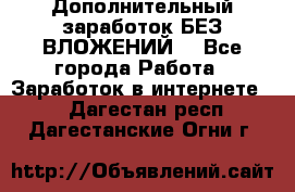 Дополнительный заработок БЕЗ ВЛОЖЕНИЙ! - Все города Работа » Заработок в интернете   . Дагестан респ.,Дагестанские Огни г.